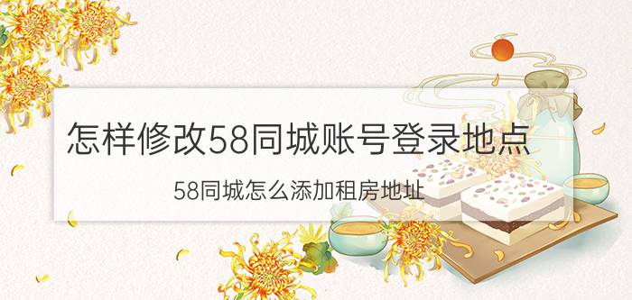 怎样修改58同城账号登录地点 58同城怎么添加租房地址？